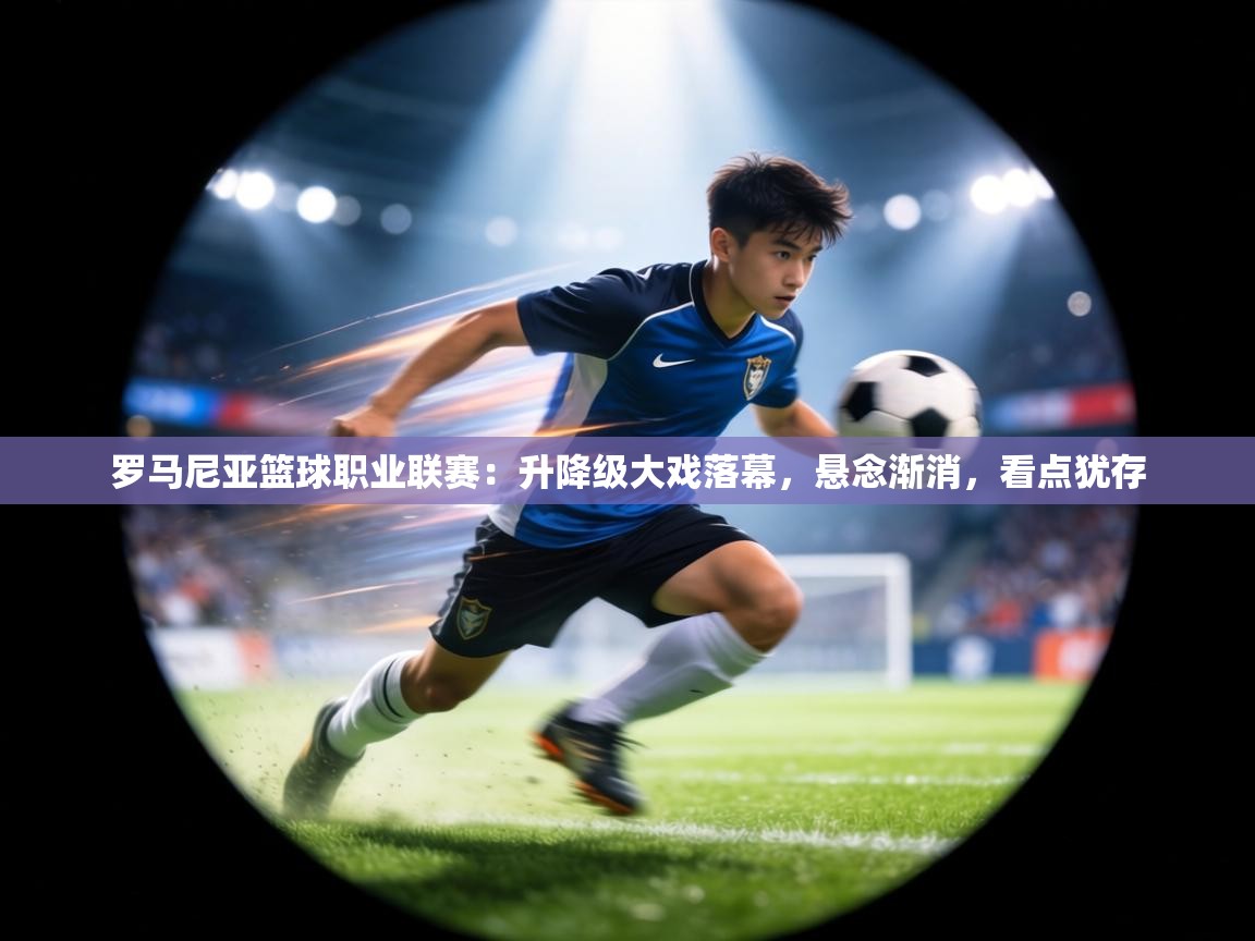 罗马尼亚篮球职业联赛：升降级大戏落幕，悬念渐消，看点犹存